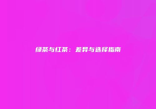 绿茶与红茶：差异与选择指南