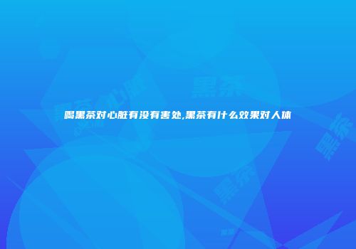 喝黑茶对心脏有没有害处,黑茶有什么效果对人体