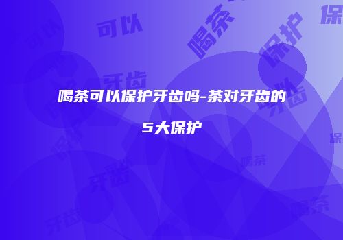 喝茶可以保护牙齿吗-茶对牙齿的5大保护