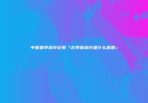 中国最早茶叶记载「古早味茶叶是什么意思」