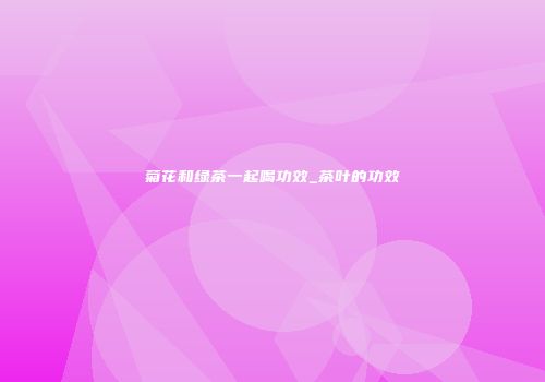菊花和绿茶一起喝功效_茶叶的功效