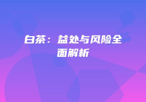 白茶：益处与风险全面解析