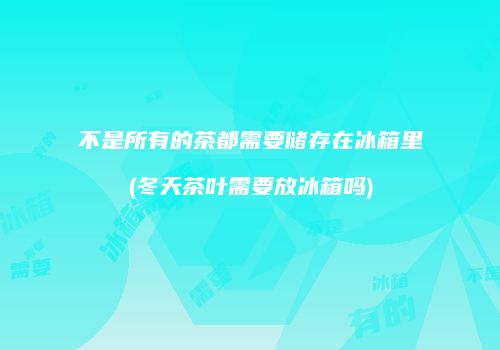不是所有的茶都需要储存在冰箱里(冬天茶叶需要放冰箱吗)