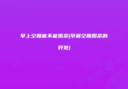 早上空腹能不能喝茶(早晨空腹喝茶的好处)