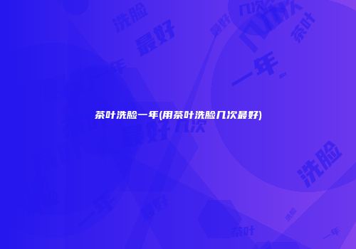 茶叶洗脸一年(用茶叶洗脸几次最好)