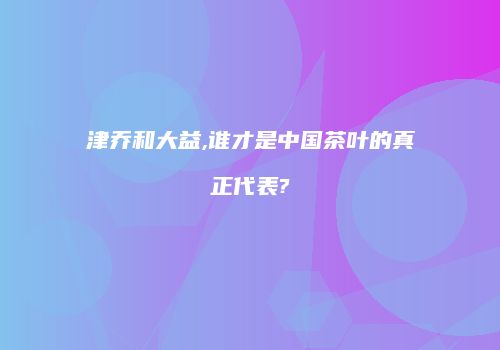 津乔和大益,谁才是中国茶叶的真正代表?
