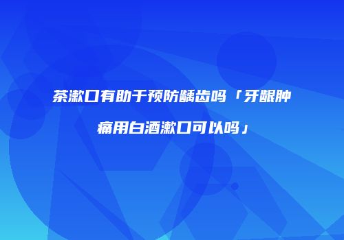 茶漱口有助于预防龋齿吗「牙龈肿痛用白酒漱口可以吗」