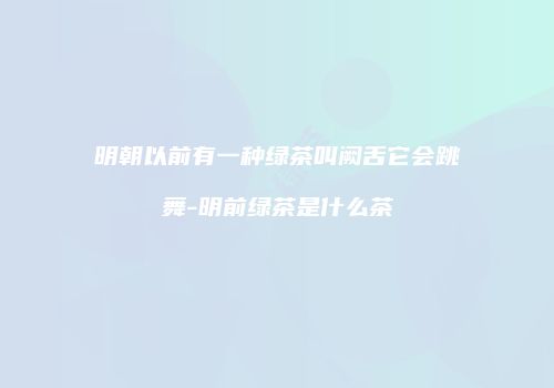 明朝以前有一种绿茶叫阙舌它会跳舞-明前绿茶是什么茶