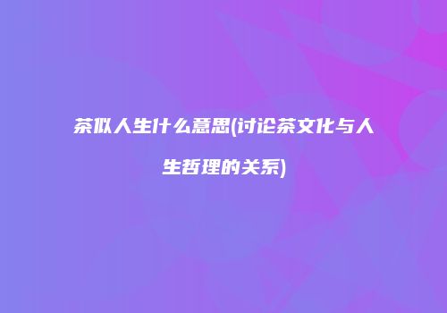 茶似人生什么意思(讨论茶文化与人生哲理的关系)