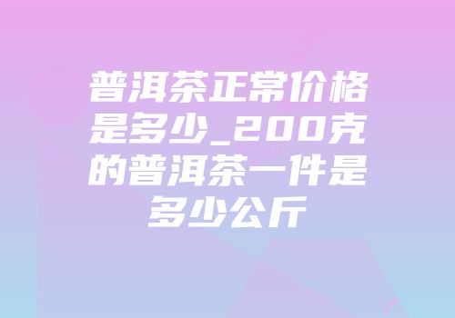 普洱茶正常价格是多少_200克的普洱茶一件是多少公斤