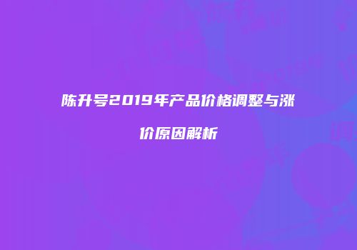 陈升号2019年产品价格调整与涨价原因解析