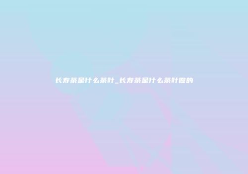 长寿茶是什么茶叶_长寿茶是什么茶叶做的