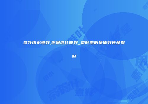 茶叶用水煮好,还是泡比较好_茶叶泡的是清好还是混好
