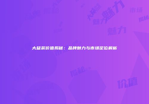 大益茶价值揭秘：品牌魅力与市场定位解析
