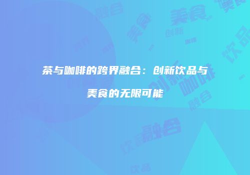 茶与咖啡的跨界融合：创新饮品与美食的无限可能