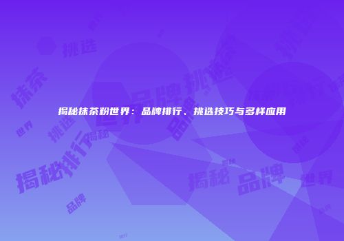 揭秘抹茶粉世界：品牌排行、挑选技巧与多样应用