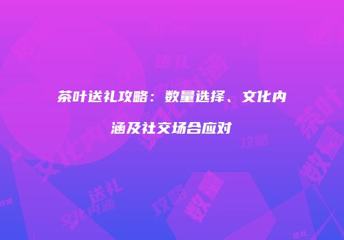 茶叶送礼攻略：数量选择、文化内涵及社交场合应对
