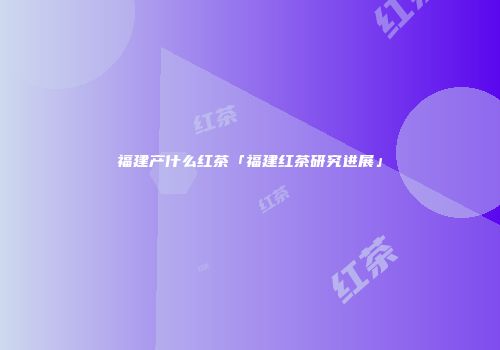 福建产什么红茶「福建红茶研究进展」