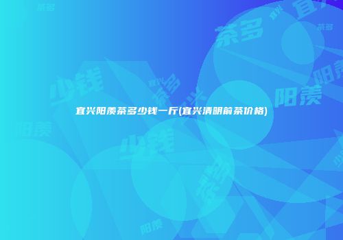 宜兴阳羡茶多少钱一斤(宜兴清明前茶价格)