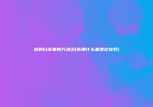 选购白茶壶的方法(白茶用什么壶泡比较好)