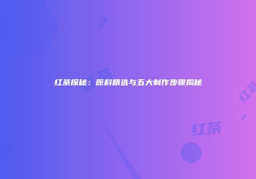 红茶探秘：原料精选与五大制作步骤揭秘