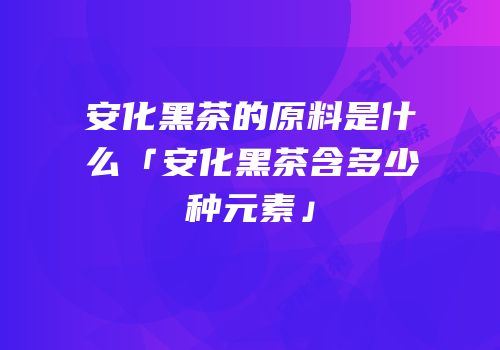 安化黑茶的原料是什么「安化黑茶含多少种元素」