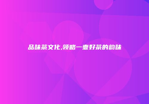 品味茶文化,领略一壶好茶的韵味