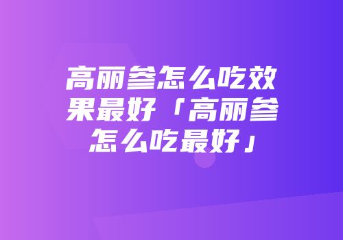 高丽参怎么吃效果最好「高丽参怎么吃最好」