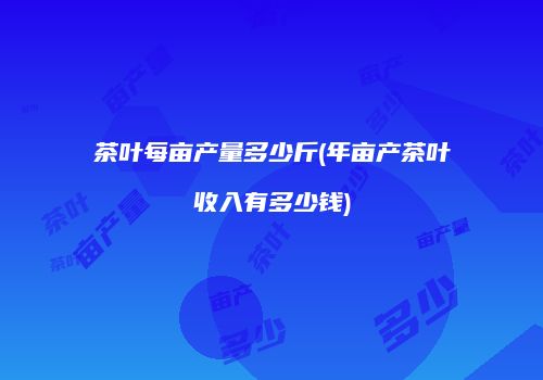 茶叶每亩产量多少斤(年亩产茶叶收入有多少钱)