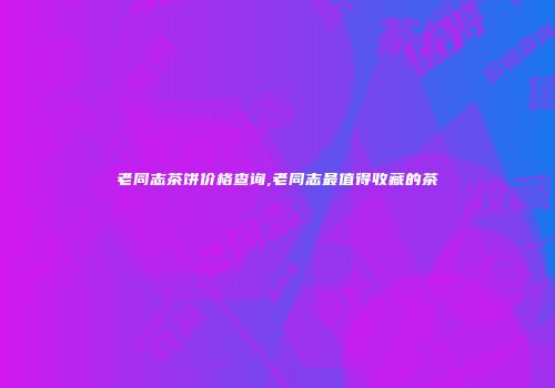 老同志茶饼价格查询,老同志最值得收藏的茶