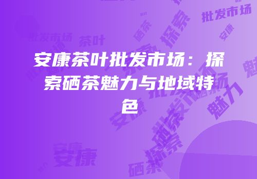安康茶叶批发市场：探索硒茶魅力与地域特色