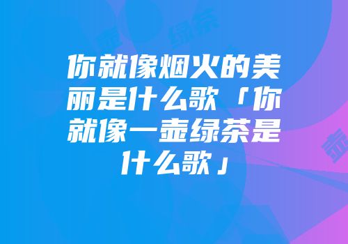 你就像烟火的美丽是什么歌「你就像一壶绿茶是什么歌」