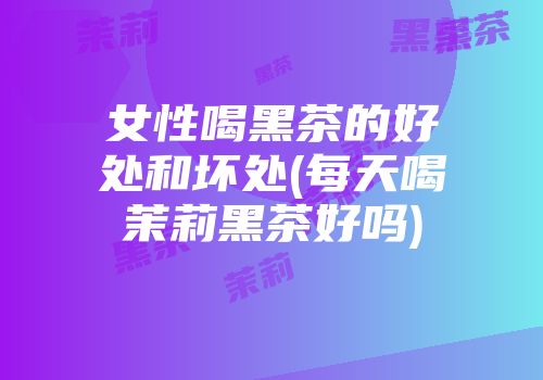 女性喝黑茶的好处和坏处(每天喝茉莉黑茶好吗)