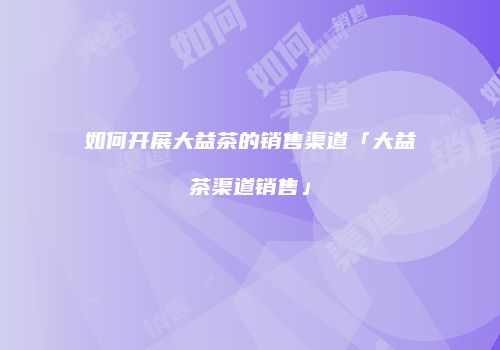 如何开展大益茶的销售渠道「大益茶渠道销售」