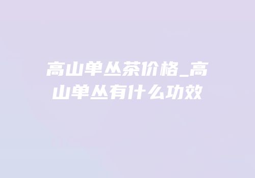 高山单丛茶价格_高山单丛有什么功效
