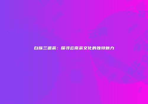 白族三道茶：探寻云南茶文化的独特魅力