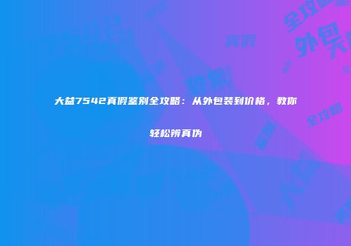 大益7542真假鉴别全攻略：从外包装到价格，教你轻松辨真伪