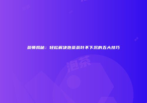 茶师揭秘：轻松解决泡茶茶叶不下沉的五大技巧