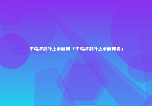 千岛湖茶叶上市时间「千岛湖茶叶上市时间表」