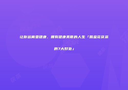 让你远离亚健康，拥有健康美丽的人生「喝金花茯茶的7大好处」