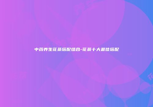 中药养生花茶搭配组合-花茶十大最佳搭配
