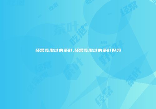 经常吃泡过的茶叶,经常吃泡过的茶叶好吗