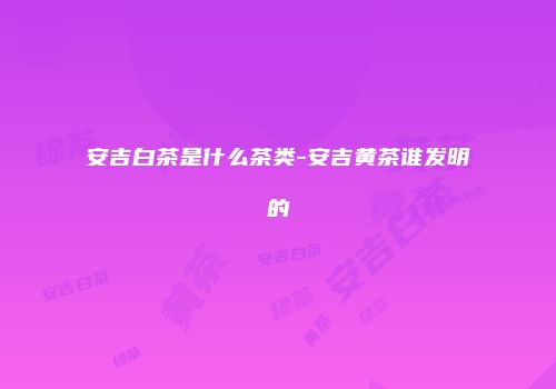 安吉白茶是什么茶类-安吉黄茶谁发明的