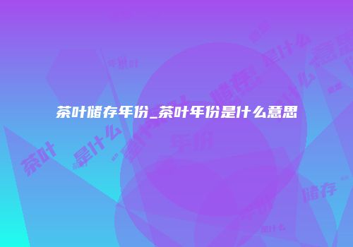 茶叶储存年份_茶叶年份是什么意思