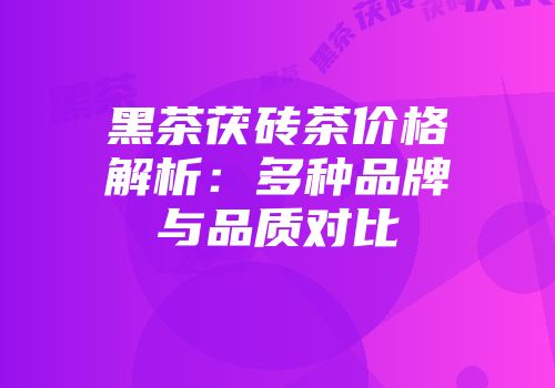黑茶茯砖茶价格解析：多种品牌与品质对比