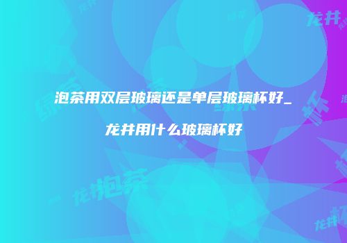 泡茶用双层玻璃还是单层玻璃杯好_龙井用什么玻璃杯好