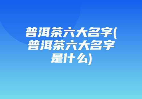 普洱茶六大名字(普洱茶六大名字是什么)