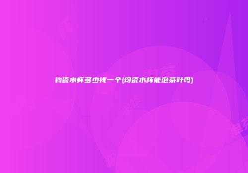 钧瓷水杯多少钱一个(均瓷水杯能泡茶叶吗)
