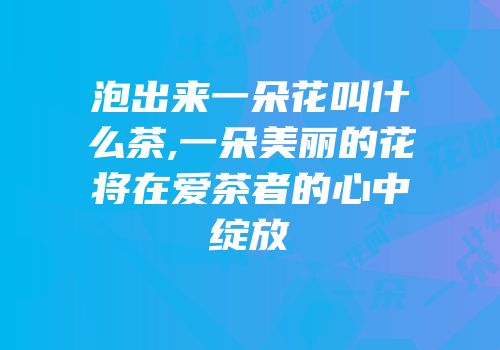 泡出来一朵花叫什么茶,一朵美丽的花将在爱茶者的心中绽放