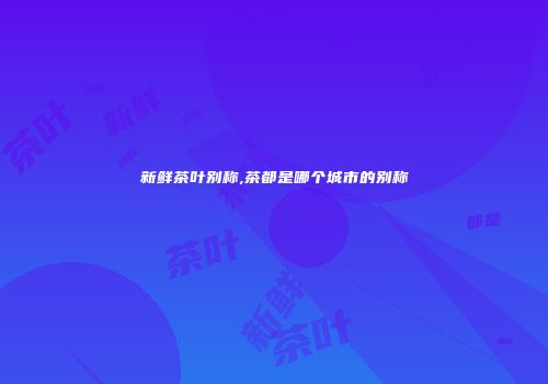 新鲜茶叶别称,茶都是哪个城市的别称